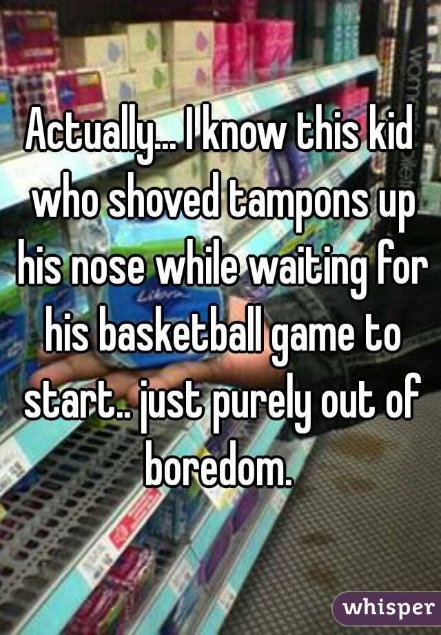 Actually... I know this kid who shoved tampons up his nose while waiting for his basketball game to start.. just purely out of boredom. 