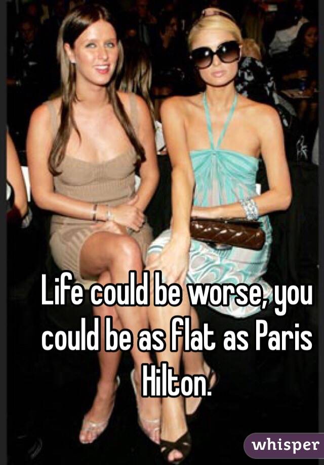 Life could be worse, you could be as flat as Paris Hilton. 
