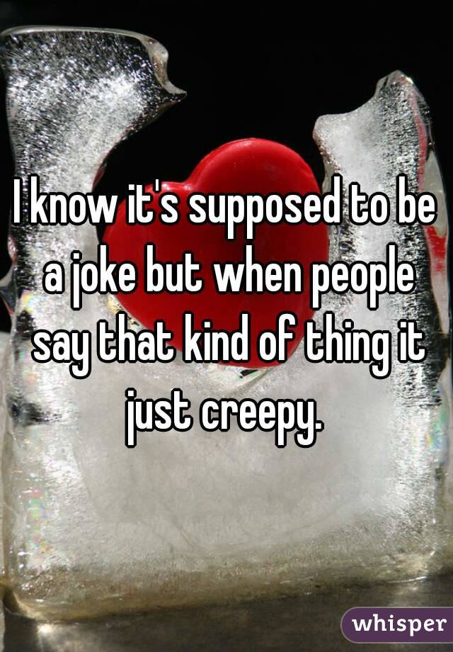 I know it's supposed to be a joke but when people say that kind of thing it just creepy. 