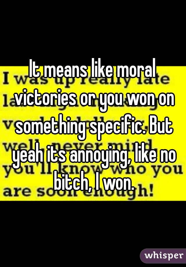 It means like moral victories or you won on something specific. But yeah its annoying, like no bitch, I won.