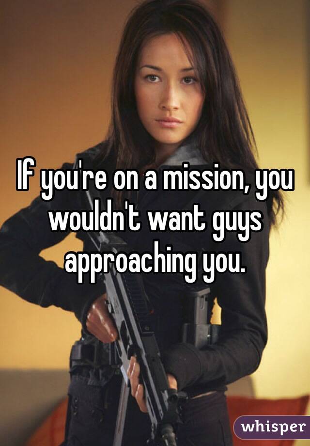 If you're on a mission, you wouldn't want guys approaching you. 
