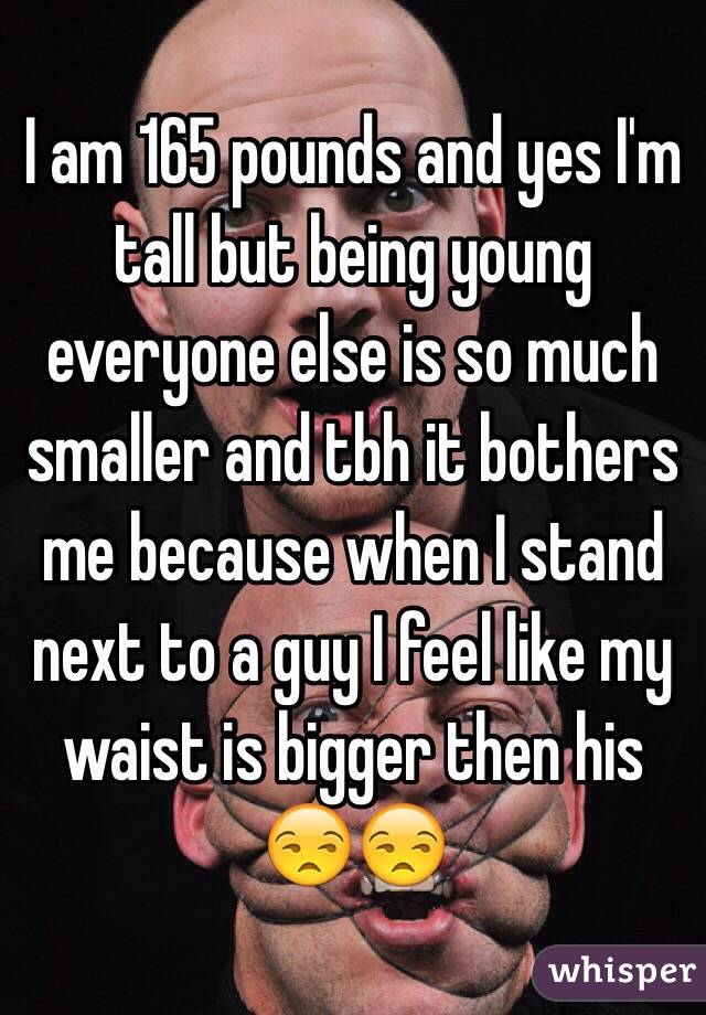 I am 165 pounds and yes I'm tall but being young everyone else is so much smaller and tbh it bothers me because when I stand next to a guy I feel like my waist is bigger then his 😒😒