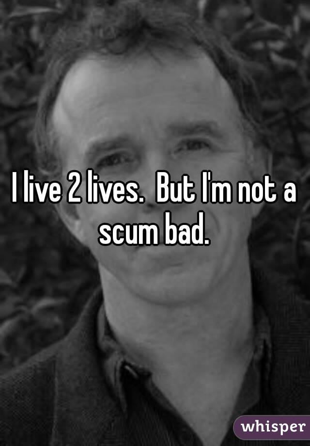 I live 2 lives.  But I'm not a scum bad. 
