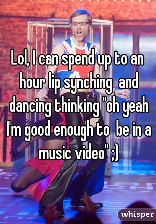 Lol, I can spend up to an hour lip synching  and dancing thinking "oh yeah I'm good enough to  be in a music video" ;)