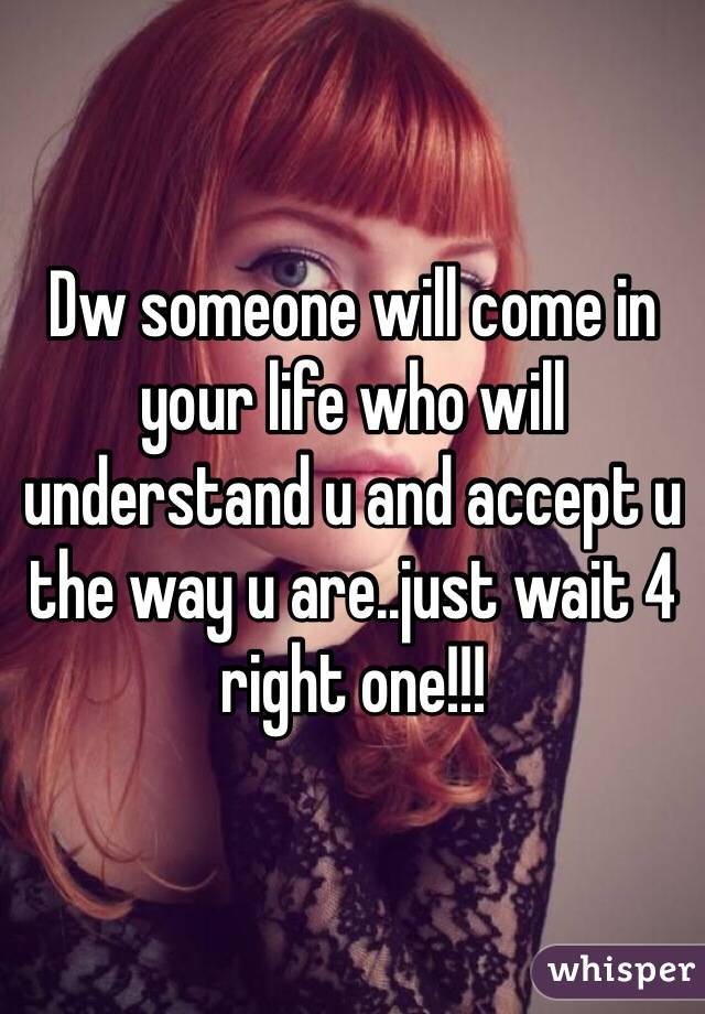 Dw someone will come in your life who will understand u and accept u the way u are..just wait 4 right one!!!
