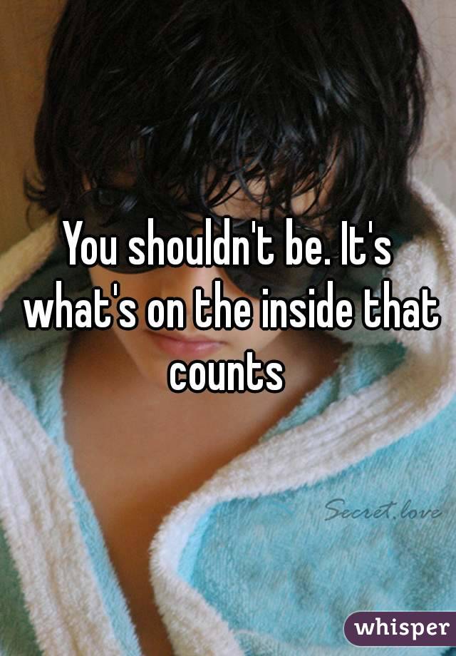 You shouldn't be. It's what's on the inside that counts 