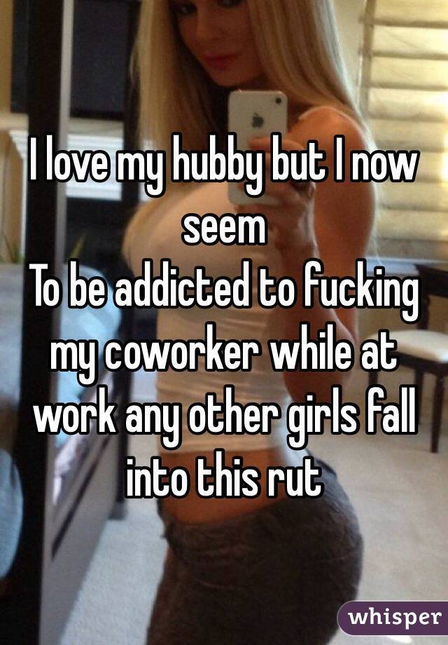 I love my hubby but I now seem
To be addicted to fucking my coworker while at work any other girls fall into this rut