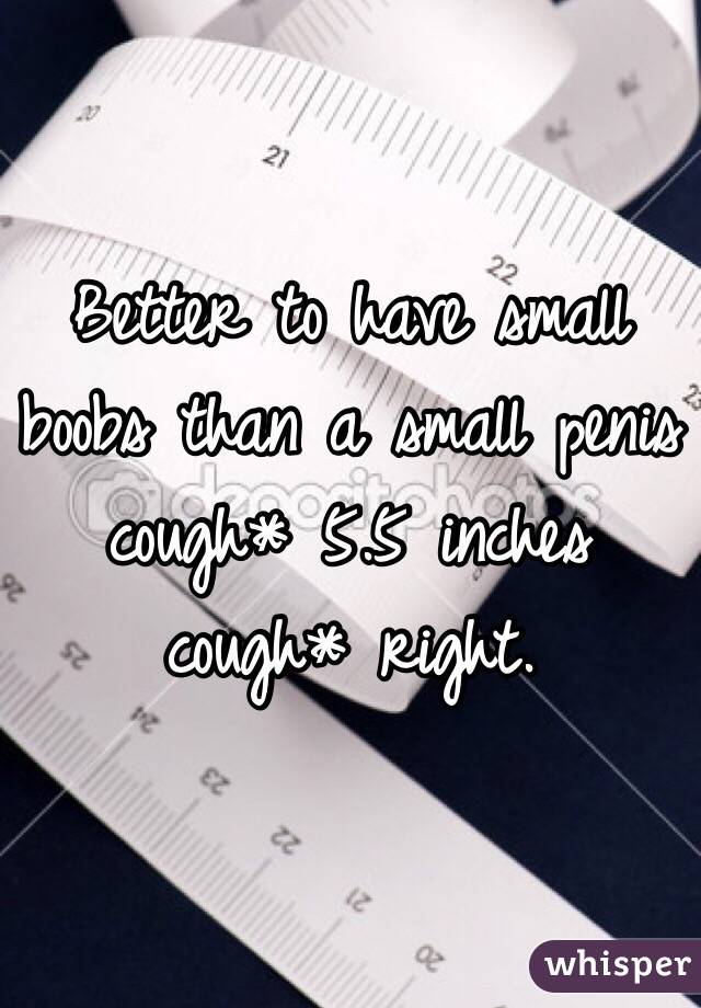 Better to have small boobs than a small penis cough* 5.5 inches cough* right. 