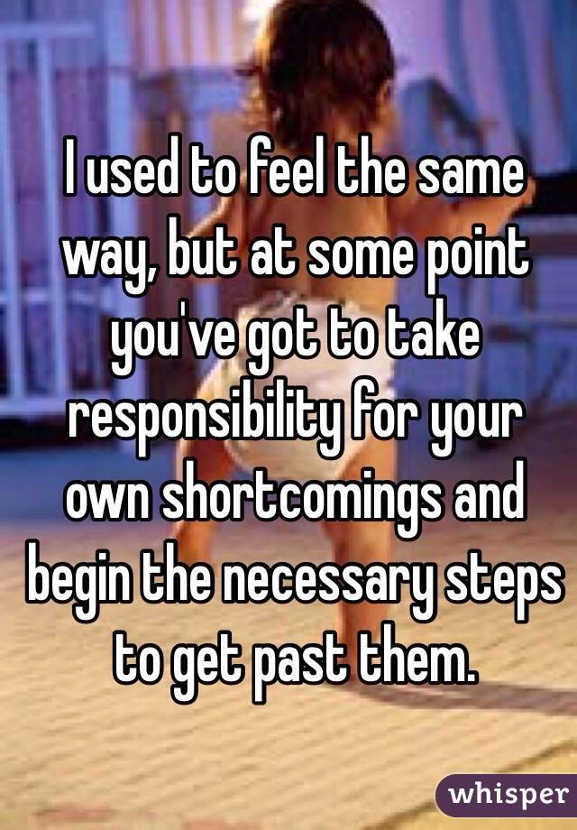 I used to feel the same way, but at some point you've got to take responsibility for your own shortcomings and begin the necessary steps to get past them.