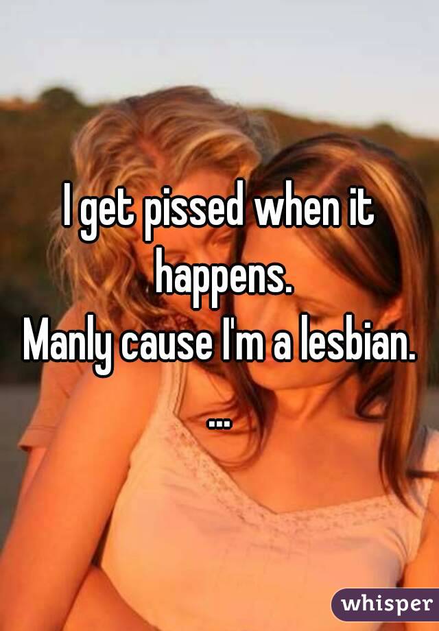 I get pissed when it happens.
Manly cause I'm a lesbian.
...