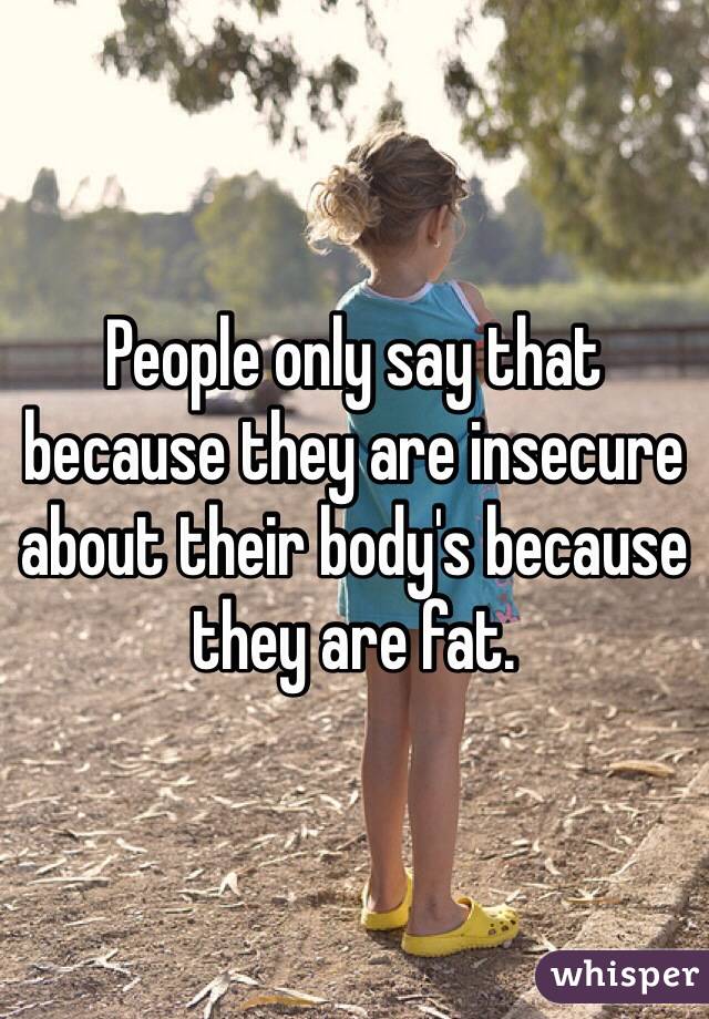 People only say that because they are insecure about their body's because they are fat.