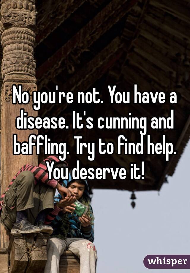 No you're not. You have a disease. It's cunning and baffling. Try to find help. You deserve it!  