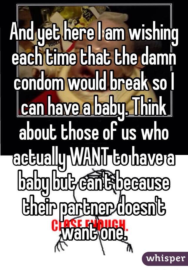 And yet here I am wishing each time that the damn condom would break so I can have a baby. Think about those of us who actually WANT to have a baby but can't because their partner doesn't want one.