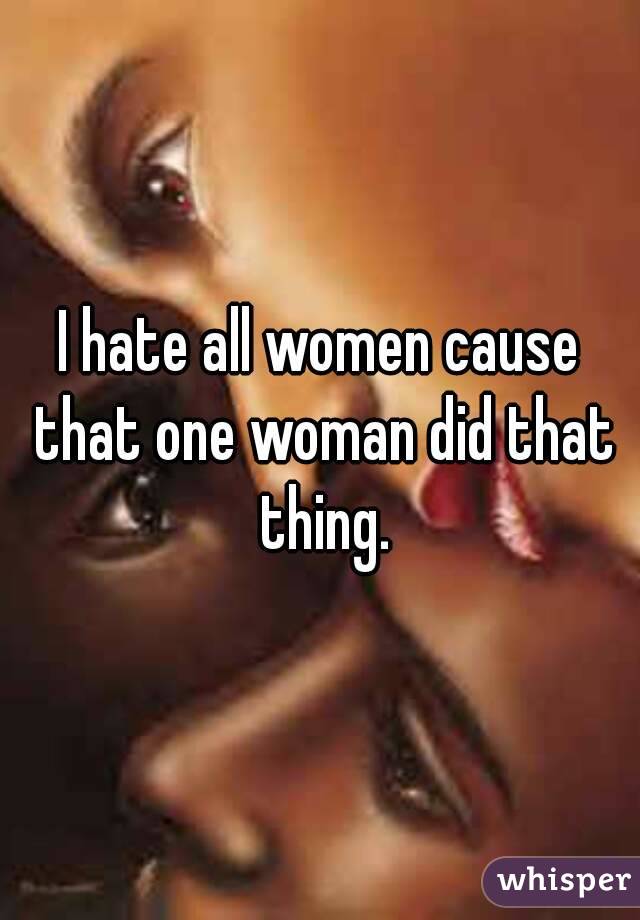 I hate all women cause that one woman did that thing.