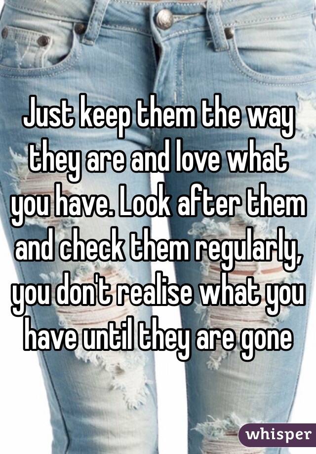 Just keep them the way they are and love what you have. Look after them and check them regularly, you don't realise what you have until they are gone 