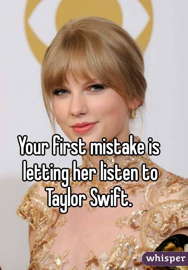 Your first mistake is letting her listen to Taylor Swift. 