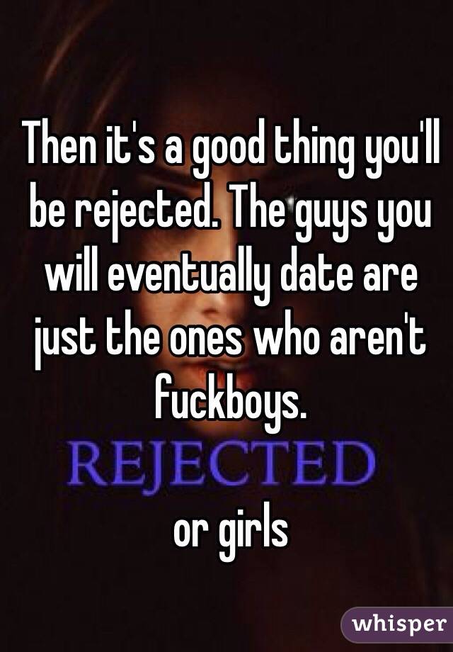 Then it's a good thing you'll be rejected. The guys you will eventually date are just the ones who aren't fuckboys. 

or girls 