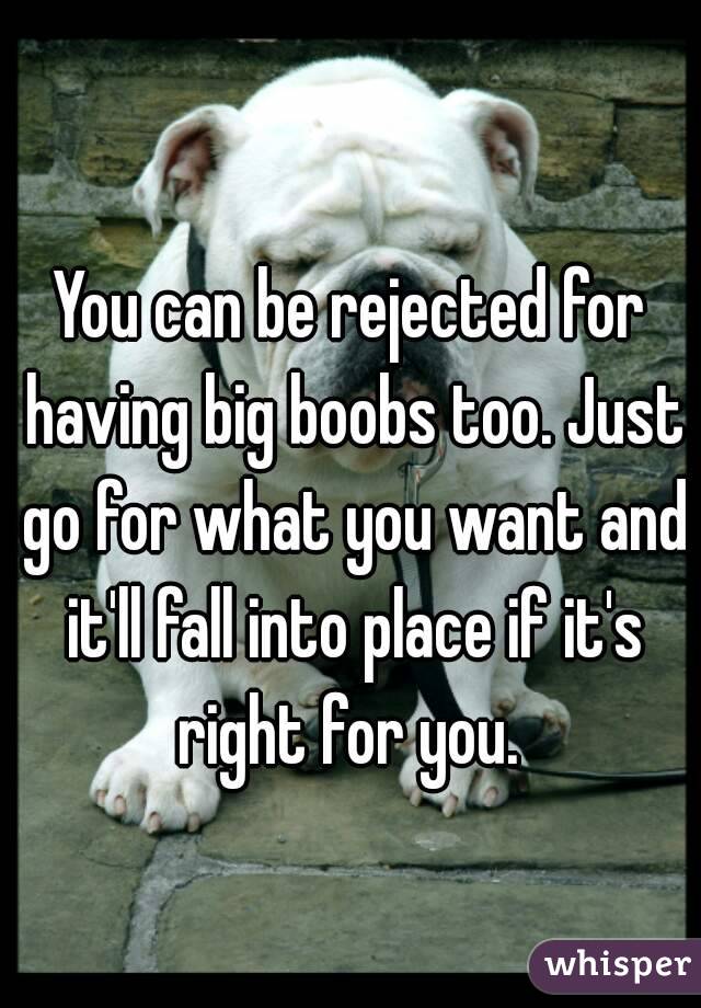 You can be rejected for having big boobs too. Just go for what you want and it'll fall into place if it's right for you. 