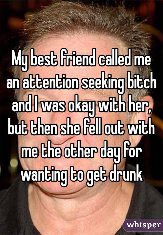 My best friend called me an attention seeking bitch and I was okay with her, but then she fell out with me the other day for wanting to get drunk