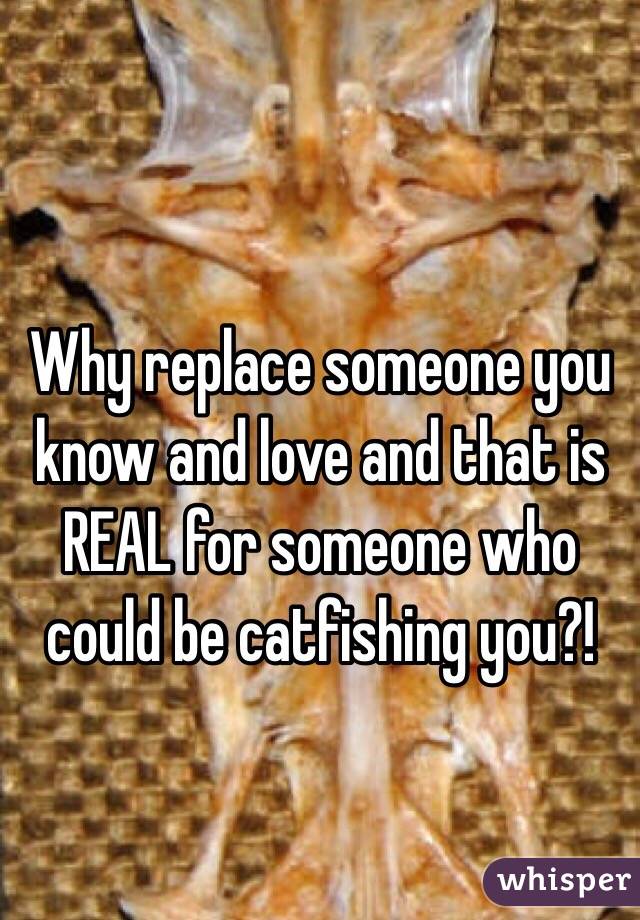 
Why replace someone you know and love and that is REAL for someone who could be catfishing you?!