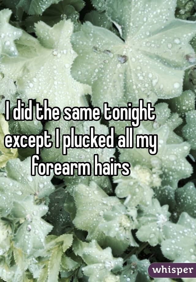 I did the same tonight except I plucked all my forearm hairs