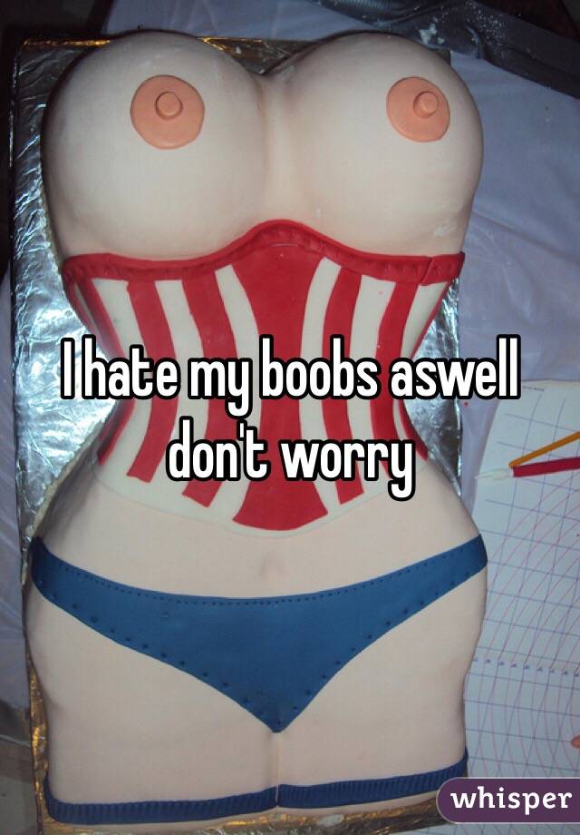 I hate my boobs aswell don't worry 