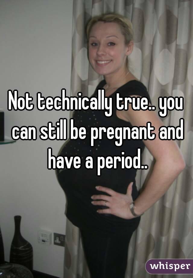 Not technically true.. you can still be pregnant and have a period..