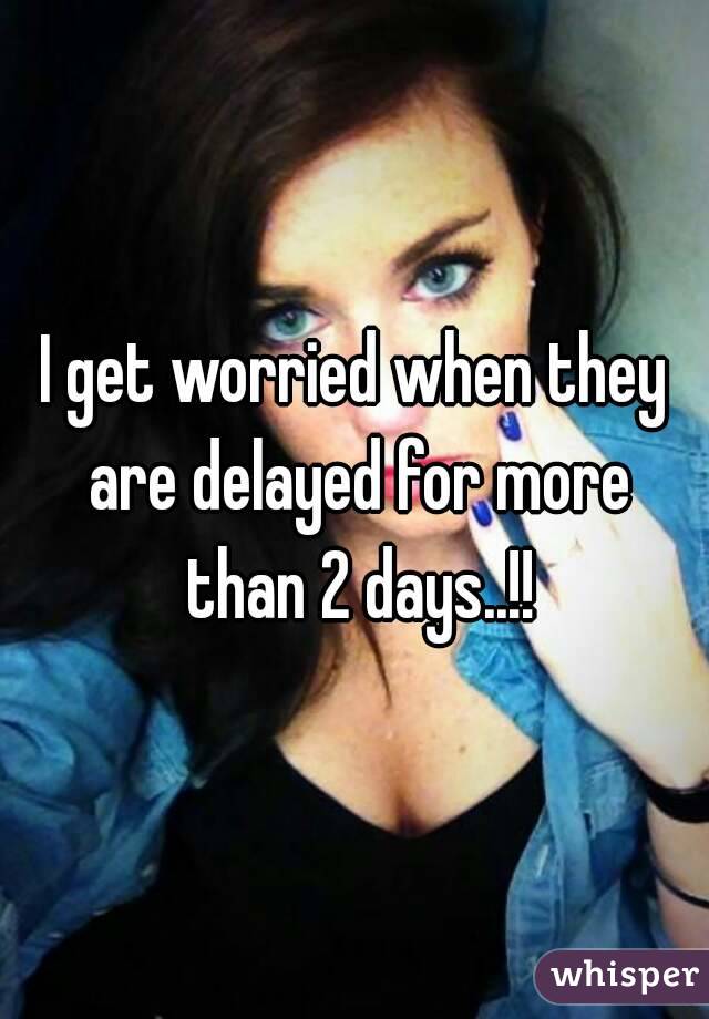 I get worried when they are delayed for more than 2 days..!!
