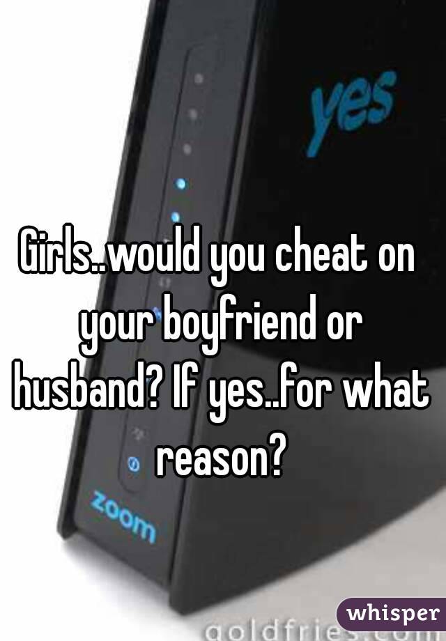 Girls..would you cheat on your boyfriend or husband? If yes..for what reason?