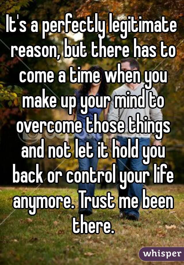 It's a perfectly legitimate reason, but there has to come a time when you make up your mind to overcome those things and not let it hold you back or control your life anymore. Trust me been there.