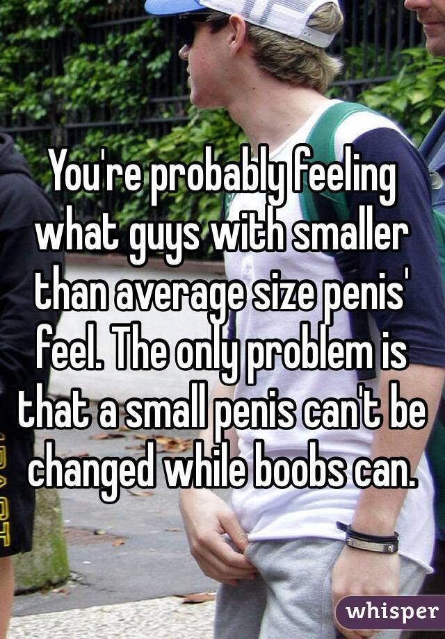 You're probably feeling what guys with smaller than average size penis' feel. The only problem is that a small penis can't be changed while boobs can. 