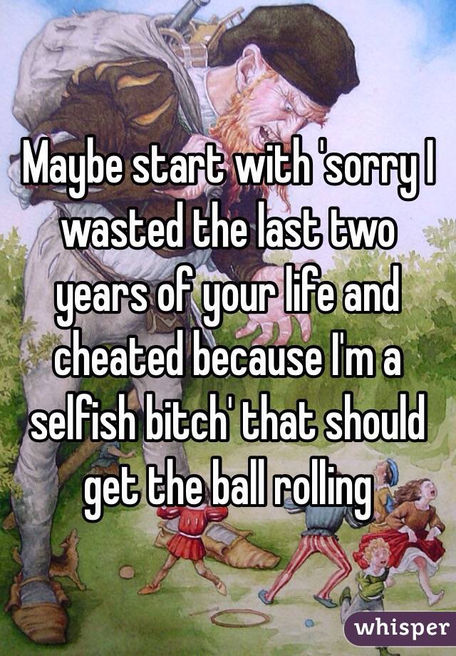 Maybe start with 'sorry I wasted the last two years of your life and cheated because I'm a selfish bitch' that should get the ball rolling 