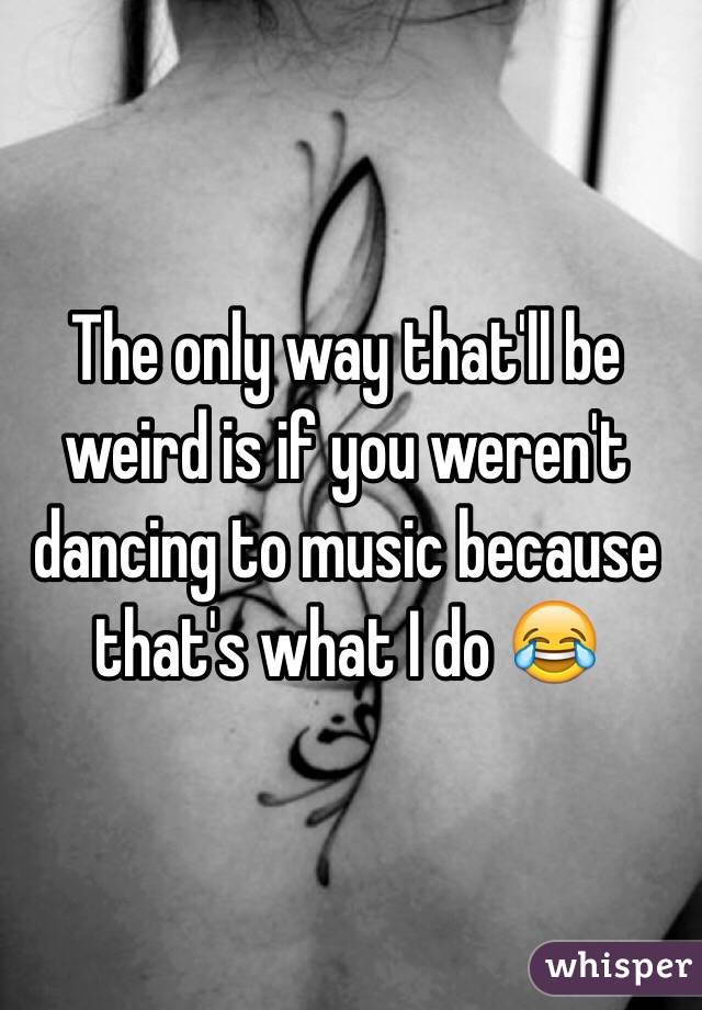 The only way that'll be weird is if you weren't dancing to music because that's what I do 😂
