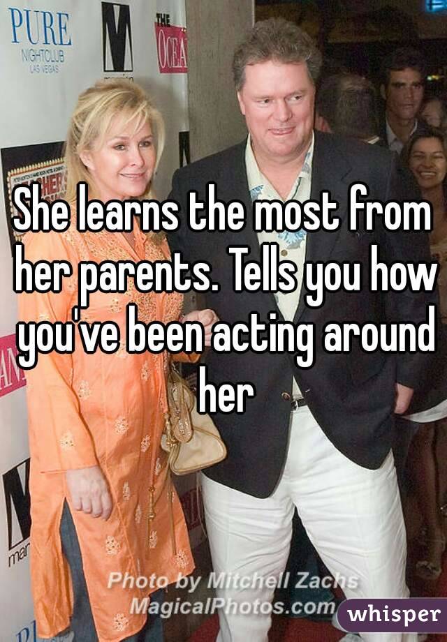 She learns the most from her parents. Tells you how you've been acting around her