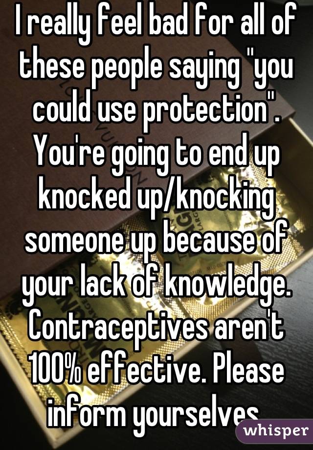 I really feel bad for all of these people saying "you could use protection". You're going to end up knocked up/knocking someone up because of your lack of knowledge. Contraceptives aren't 100% effective. Please inform yourselves 