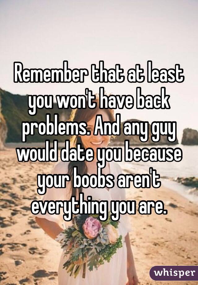 Remember that at least you won't have back problems. And any guy would date you because your boobs aren't everything you are. 