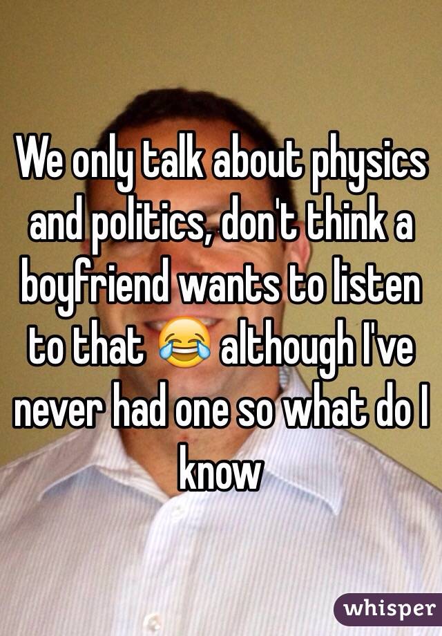 We only talk about physics and politics, don't think a boyfriend wants to listen to that 😂 although I've never had one so what do I know