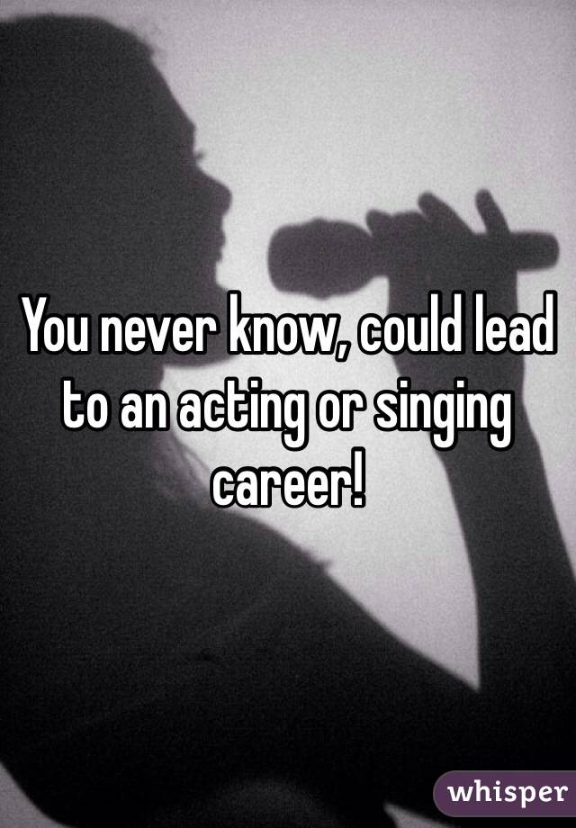 You never know, could lead to an acting or singing career!