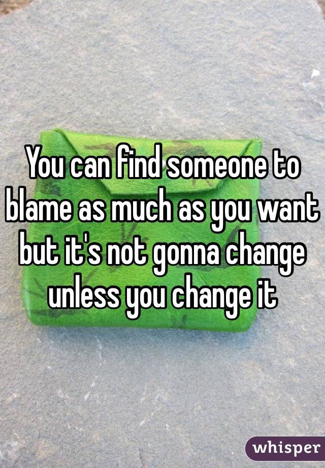 You can find someone to blame as much as you want but it's not gonna change unless you change it