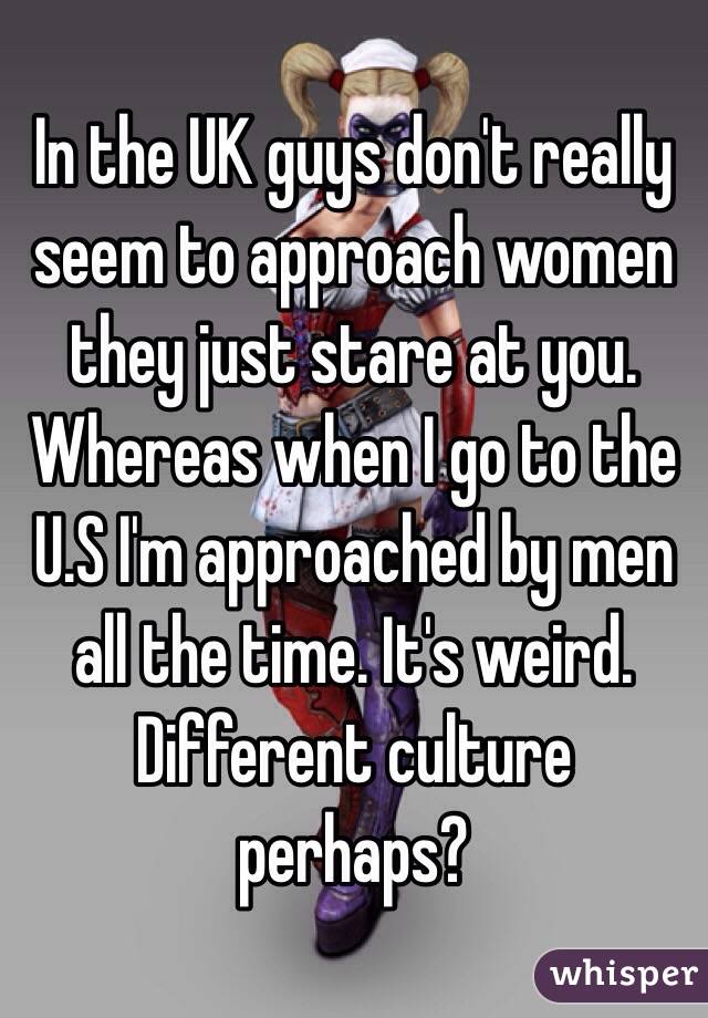 In the UK guys don't really seem to approach women they just stare at you. Whereas when I go to the U.S I'm approached by men all the time. It's weird. Different culture perhaps?