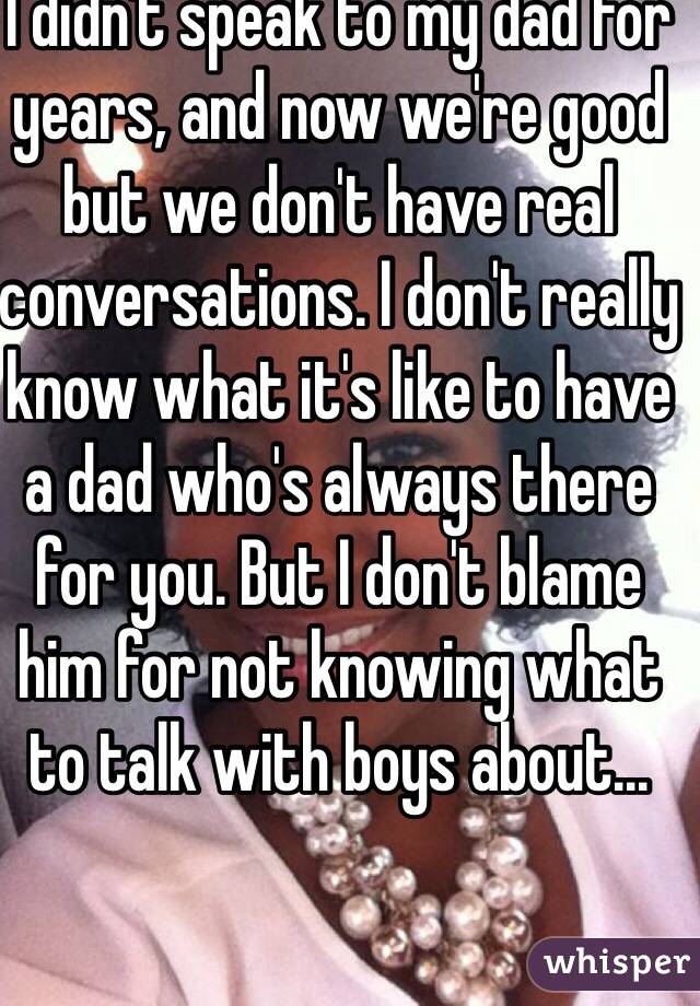 I didn't speak to my dad for years, and now we're good but we don't have real conversations. I don't really know what it's like to have a dad who's always there for you. But I don't blame him for not knowing what to talk with boys about...