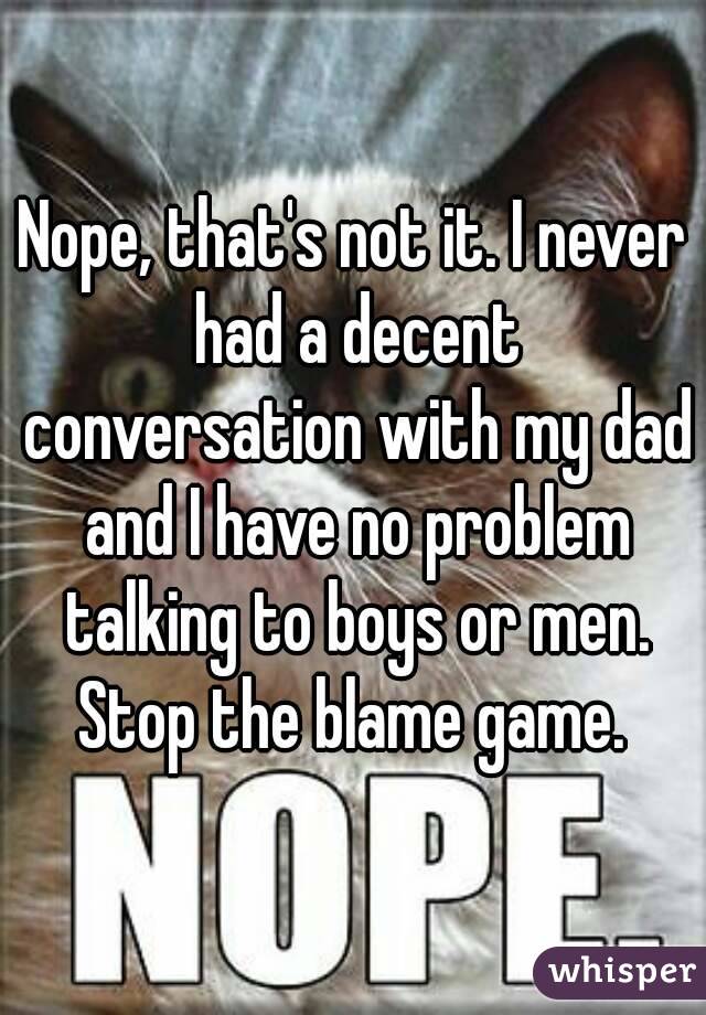 Nope, that's not it. I never had a decent conversation with my dad and I have no problem talking to boys or men. Stop the blame game. 