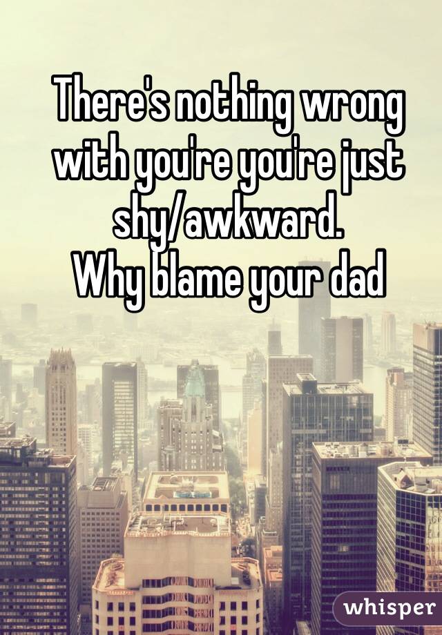 There's nothing wrong with you're you're just shy/awkward.
Why blame your dad