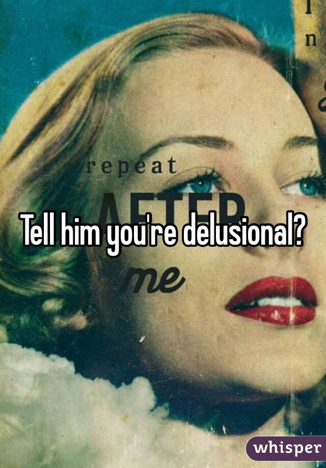 Tell him you're delusional? 