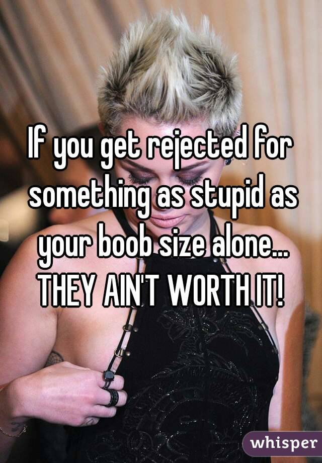 If you get rejected for something as stupid as your boob size alone... THEY AIN'T WORTH IT! 