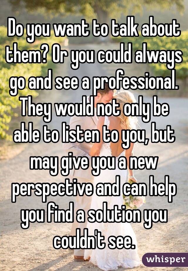 Do you want to talk about them? Or you could always go and see a professional. They would not only be able to listen to you, but may give you a new perspective and can help you find a solution you couldn't see. 