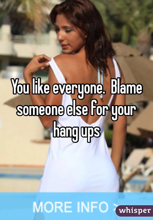 You like everyone.  Blame someone else for your hang ups 