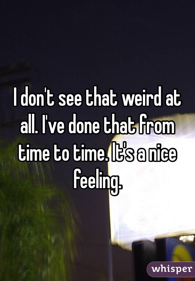 I don't see that weird at all. I've done that from time to time. It's a nice feeling. 
