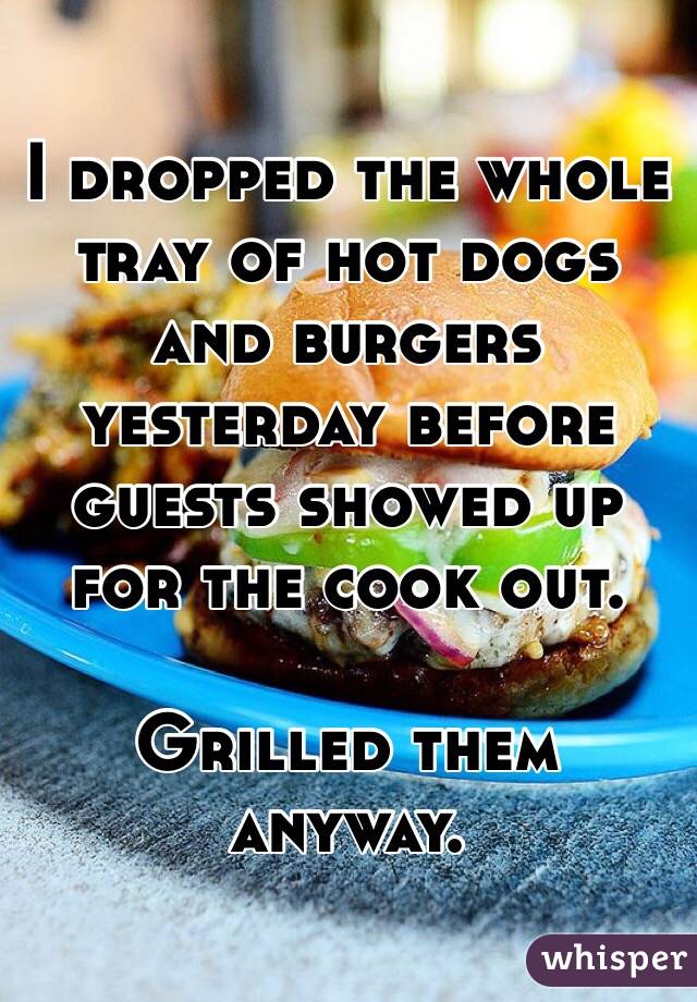 I dropped the whole tray of hot dogs and burgers yesterday before guests showed up for the cook out. 

Grilled them anyway. 