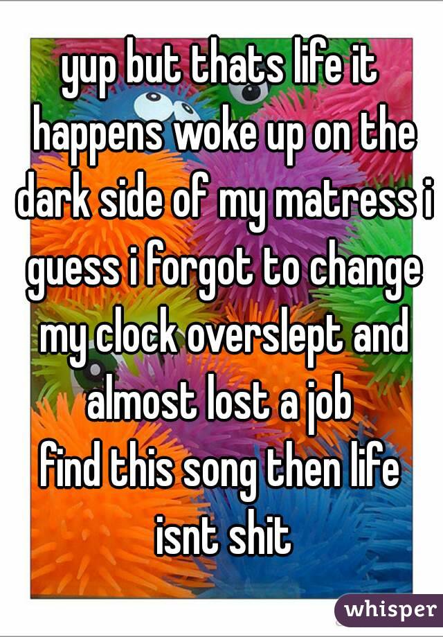 yup but thats life it happens woke up on the dark side of my matress i guess i forgot to change my clock overslept and almost lost a job 
find this song then life isnt shit